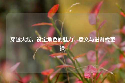 穿越火线,设定角色的魅力、意义与进游戏更换