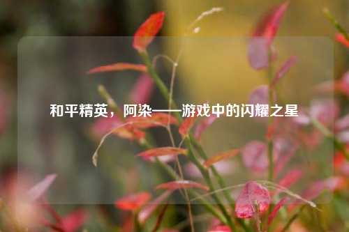 和平精英,阿染——游戏中的闪耀之星