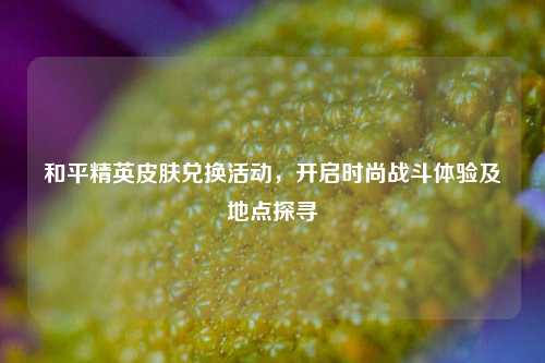 和平精英皮肤兑换活动,开启时尚战斗体验及地点探寻