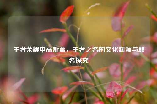 王者荣耀中高渐离，王者之名的文化渊源与取名探究