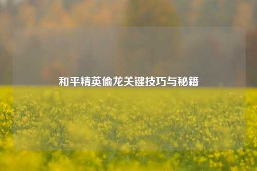 和平精英偷龙关键技巧与秘籍