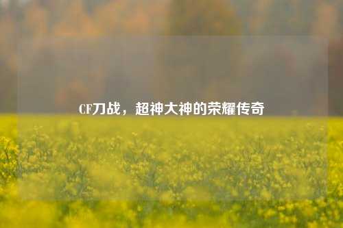 CF刀战，超神大神的荣耀传奇