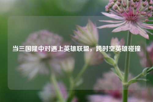 当三国隆中对遇上英雄联盟，跨时空英雄碰撞