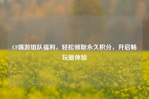 CF端游组队福利,轻松领取永久积分,开启畅玩新体验