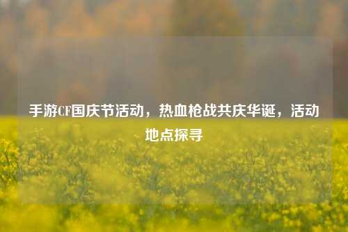 手游CF国庆节活动,热血枪战共庆华诞,活动地点探寻