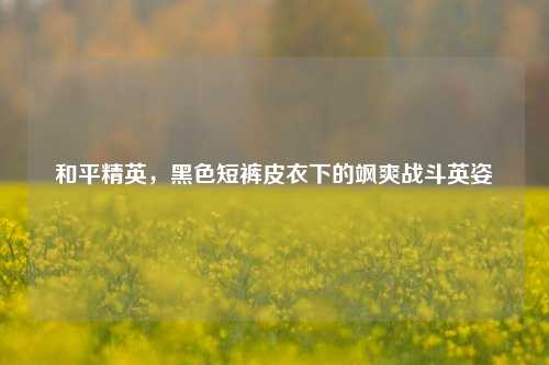 和平精英,黑色短裤皮衣下的飒爽战斗英姿