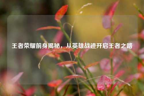 王者荣耀前身揭秘,从英雄战迹开启王者之路