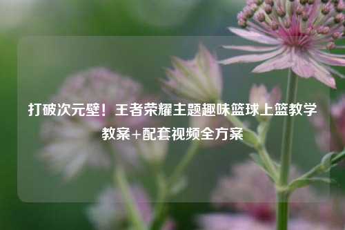 打破次元壁!王者荣耀主题趣味篮球上篮教学教案+配套视频全方案
