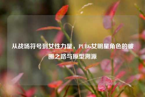 从战场符号到女性力量,PUBG女明星角色的破圈之路与原型溯源