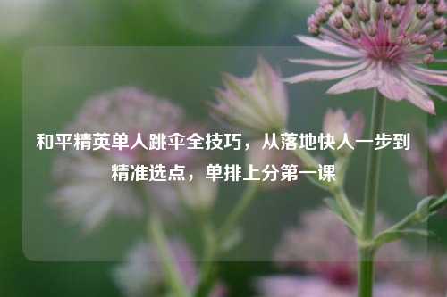 和平精英单人跳伞全技巧,从落地快人一步到精准选点,单排上分第一课