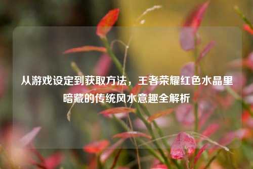 从游戏设定到获取方法，王者荣耀红色水晶里暗藏的传统风水意趣全解析