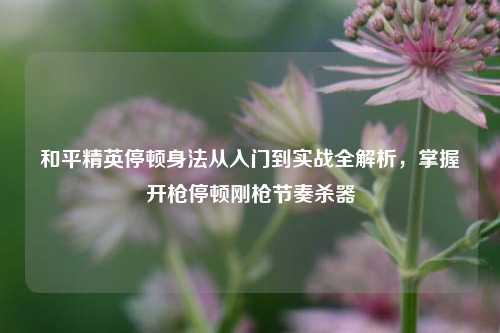 和平精英停顿身法从入门到实战全解析，掌握开枪停顿刚枪节奏杀器