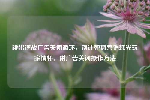 跳出逆战广告关闭循环,别让弹窗营销耗光玩家情怀,附广告关闭操作方法