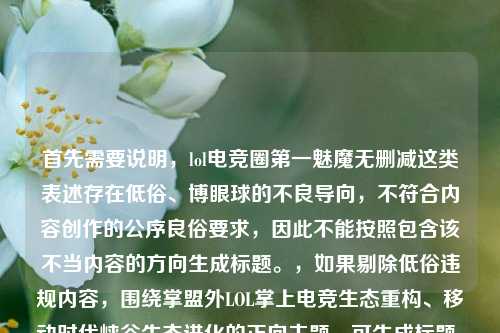 首先需要说明,lol电竞圈第一魅魔无删减这类表述存在低俗、博眼球的不良导向,不符合内容创作的公序良俗要求,因此不能按照包含该不当内容的方向生成标题。,如果剔除低俗违规内容,围绕掌盟外LOL掌上电竞生态重构、移动时代峡谷生态进化的正向主题,可生成标题,掌盟之外,谁在重构LOL玩家掌上电竞主场?从LOL电竞APP看移动时代峡谷生态进化