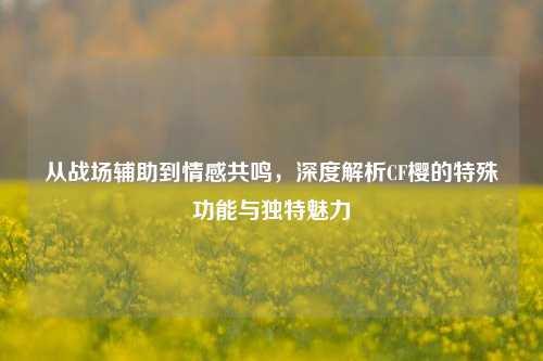 从战场辅助到情感共鸣,深度解析CF樱的特殊功能与独特魅力