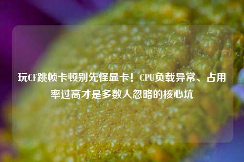 玩CF跳帧卡顿别先怪显卡!CPU负载异常、占用率过高才是多数人忽略的核心坑