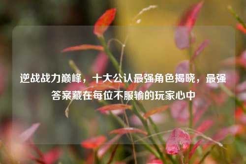 逆战战力巅峰,十大公认最强角色揭晓,最强答案藏在每位不服输的玩家心中