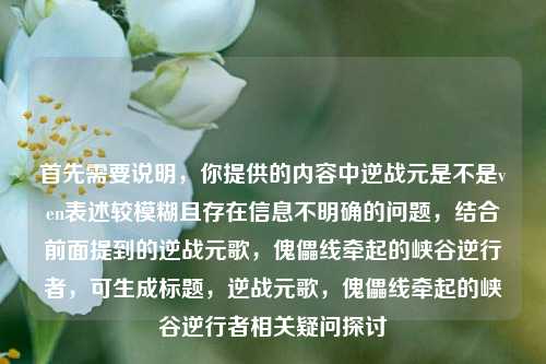 首先需要说明,你提供的内容中逆战元是不是ven表述较模糊且存在信息不明确的问题,结合前面提到的逆战元歌,傀儡线牵起的峡谷逆行者,可生成标题,逆战元歌,傀儡线牵起的峡谷逆行者相关疑问探讨