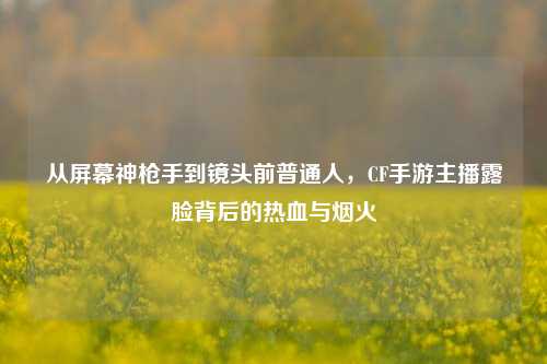 从屏幕神枪手到镜头前普通人,CF手游主播露脸背后的热血与烟火