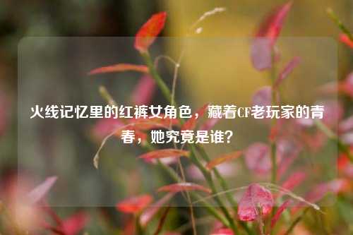 火线记忆里的红裤女角色,藏着CF老玩家的青春,她究竟是谁?