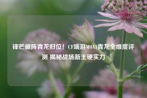 锋芒破阵青龙归位!CF端游M4A1青龙全维度评测 揭秘战场新王硬实力