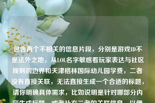 包含两个不相关的信息片段，分别是游戏ID不是法外之地，从LOL名字敏感看玩家表达与社区规则的边界和天津格林国际幼儿园学费，二者没有直接关联，无法直接生成一个合适的标题，请你明确具体需求，比如说明是针对哪部分内容生成标题，或者补充二者的关联信息，以便我为你生成准确的标题。