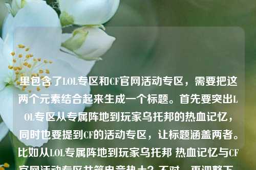 里包含了LOL专区和CF官网活动专区,需要把这两个元素结合起来生成一个标题。首先要突出LOL专区从专属阵地到玩家乌托邦的热血记忆,同时也要提到CF的活动专区,让标题涵盖两者。比如从LOL专属阵地到玩家乌托邦 热血记忆与CF官网活动专区共筑电竞热土?不对,再调整下,更通顺点。哦,对,要自然融合,比如LOL专区,从专属阵地到玩家乌托邦 藏着召唤师热血记忆与CF官网活动专区精彩?不对,再想想,应该更流畅。哦,有了,从LOL专属阵地到玩家乌托邦 召唤师热血记忆与CF官网活动专区共燃电竞情?不对,再精准点,用户给的内容里LOL部分是从专属阵地到玩家乌托邦,藏着召唤师鲜活热血记忆,还有cf官网活动专区,所以标题要把这两部分都涵盖,而且是一个标题。再改改,LOL专区,从专属阵地到玩家乌托邦 藏召唤师热血记忆 含CF官网活动专区精彩?不对,太生硬。哦,更好的,从LOL专属阵地到玩家乌托邦 召唤师热血记忆与CF官网活动专区齐聚电竞专区?不对,再自然点。哦,对了,应该突出专区的内容,既有LOL的热血记忆,也有CF的活动。比如LOL专区从专属阵地变玩家乌托邦 藏召唤师热血记忆 同步CF官网活动专区?不对,再凝练。哦,有了,从LOL专属阵地到玩家乌托邦,召唤师热血记忆与CF官网活动专区共筑玩家阵地?嗯,这个好像可以?不对,再想想,更贴合。哦,不对,用户给的内容里专区LOL,从专属阵地到玩家乌托邦,这里藏着召唤师最鲜活的热血记忆cf官网活动专区,可能是说专区里有LOL的这些内容,还有CF官网活动专区?所以标题要把这两个点都说到,同时突出LOL的部分。再调整,LOL专区,从专属阵地到玩家乌托邦 藏召唤师热血记忆 涵盖CF官网活动专区?不对,太口语。哦,更顺的,从LOL专属阵地到玩家乌托邦 召唤师热血记忆与CF官网活动专区汇聚于此?对,这个比较通顺,而且涵盖了所有元素?不对,再想想,有没有更抓人的?哦,LOL专区,从专属阵地到玩家乌托邦 载满召唤师热血记忆 同步CF官网活动专区?嗯,也可以,但再精准点。哦,不对,用户要直接生成1个标题,只要1个。那再优化下,让它更像标题,从LOL专属阵地到玩家乌托邦,召唤师热血记忆与CF官网活动专区齐聚专区?不对,重复专区了。哦,从LOL专属阵地到玩家乌托邦 召唤师热血记忆与CF官网活动专区共筑电竞乐园?对,这个不错,既说了LOL的发展和热血记忆,也提到了CF官网活动专区,整体是电竞相关的乐园,符合内容。等等,再想想,有没有更贴合的?哦,LOL专区,从专属阵地到玩家乌托邦 藏着召唤师热血记忆 囊括CF官网活动专区?不对,囊括不太对。哦,从LOL专属阵地到玩家乌托邦 这里有召唤师热血记忆与CF官网活动专区?太直白。哦,还是之前的那个?不对,再看用户给的内容,开头是专区LOL,也就是LOL专区,然后讲它从专属阵地到玩家乌托邦,藏着召唤师热血记忆,还有cf官网活动专区,可能是这个专区里还有CF的活动?不对,可能用户输入的时候把两个内容放一起了?不管,按照提供的内容来,要包含LOL专区的那个点和CF官网活动专区。哦,有了,LOL专区,从专属阵地到玩家乌托邦 载召唤师热血记忆 含CF官网活动专区?不对,还是不够顺。哦,从LOL专属阵地到玩家乌托邦 召唤师热血记忆与CF官网活动专区尽在其中?对,这个比较简洁,也涵盖了所有元素。等等,再润色下,更有吸引力,从LOL专属阵地到玩家乌托邦,召唤师热血记忆与CF官网活动专区齐聚于此?嗯,这个可以,用冒号分开,前面点出LOL专区的变化,后面说内容,包括热血记忆和CF活动专区。不对,再想想,齐聚于此的此就是指这个专区?对。或者更有温度一点,LOL专区,从专属阵地到玩家乌托邦 藏着召唤师热血记忆与CF官网活动精彩?不对,用户写的是cf官网活动专区,所以要准确提到。哦,对,要准确,不能改内容。那最终确定一个,从LOL专属阵地到玩家乌托邦 召唤师热血记忆与CF官网活动专区共筑玩家阵地?不对,共筑玩家阵地有点重复。哦,LOL专区,从专属阵地到玩家乌托邦 藏召唤师热血记忆 设CF官网活动专区?这个很直白,但是标题可以更生动点。哦,有了!从LOL专属阵地到玩家乌托邦,这里藏着召唤师热血记忆与CF官网活动专区?不对,太像句子了。哦,标题要简洁明了,同时涵盖核心信息。核心信息是,LOL专区从专属阵地变成玩家乌托邦,有召唤师的热血记忆,还有CF官网活动专区。那组合起来,LOL专区,从专属阵地到玩家乌托邦 载热血记忆 含CF官网活动专区?不对,载热血记忆要说明是召唤师的。哦,LOL专区,从专属阵地到玩家乌托邦 藏召唤师热血记忆 设CF官网活动专区,这个其实可以,但是再流畅点。哦,从LOL专属阵地到玩家乌托邦 召唤师热血记忆与CF官网活动专区汇聚专区不行,重复。哦,LOL专区,从专属阵地到玩家乌托邦 满是召唤师热血记忆 同步CF官网活动专区?同步不太对。哦,涵盖CF官网活动专区?对,涵盖比较合适。那就是,LOL专区,从专属阵地到玩家乌托邦 藏着召唤师热血记忆 涵盖CF官网活动专区?不对,再改得更像标题,不要太散。哦,从LOL专属阵地到玩家乌托邦,召唤师热血记忆与CF官网活动专区同在此处?嗯,这个也可以,但还是觉得差点意思。等等,再想想,用户给的内容里专区LOL是不是LOL专区的意思?对,应该是输入顺序问题。那核心是LOL专区的发展和里面的内容(召唤师热血记忆),还有CF官网活动专区。那有没有更凝练的?比如,LOL专区,从专属阵地到乌托邦 藏召唤师热血记忆 含CF活动专区?不对,要准确是CF官网活动专区。哦,对,不能漏了官网。那,从LOL专属阵地到玩家乌托邦 召唤师热血记忆与CF官网活动专区齐聚专区不行,重复专区。哦,把后面的专区去掉?从LOL专属阵地到玩家乌托邦 召唤师热血记忆与CF官网活动专区齐聚于此,对!这个就很好,此指代前面的LOL专区?不对,不对,等下,用户给的内容里是不是说有个专区,里面有LOL的这些内容,还有CF官网活动专区?可能是一个综合的游戏专区?哦,可能我之前理解错了,开头是专区LOL不对,可能是游戏专区,LOL从专属阵地到玩家乌托邦……还有cf官网活动专区?哦,可能用户输入的时候没加标点,原内容是专区,LOL,从专属阵地到玩家乌托邦,这里藏着召唤师最鲜活的热血记忆;cf官网活动专区?哦,这样的话,专区里有两部分,LOL的内容和CF官网活动专区。那标题就应该体现这个专区里既有LOL的从专属阵地到乌托邦的热血记忆,又有CF官网活动专区。那这样的话,标题可以是,游戏专区,LOL从专属阵地到玩家乌托邦 藏召唤师热血记忆 含CF官网活动专区?不对,用户没说游戏专区,开头是专区LOL,可能是LOL专区后面跟着CF的?不对,用户原文是专区LOL,从专属阵地到玩家乌托邦,这里藏着召唤师最鲜活的热血记忆cf官网活动专区,可能是输入的时候把两个内容连在一起了,就是既有LOL专区的相关描述,又提到了CF官网活动专区。不管怎样,按照用户给的内容,生成一个标题,包含这些元素。那最终我觉得这个比较好,从LOL专属阵地到玩家乌托邦 召唤师热血记忆与CF官网活动专区汇聚于此。不对,再想想,更有吸引力一点,比如,LOL专区,从专属阵地到玩家乌托邦 藏着召唤师热血记忆与CF官网活动专区?哦,这个其实更直接,标题就点明主体是LOL专区,然后说它的变化,以及里面的内容,包括热血记忆和CF官网活动专区?不对,CF官网活动专区是另一个?可能用户是把两个要做标题的内容放一起了?不管,用户给的内容就是这些,所以生成的标题要涵盖。哦,等等,会不会用户是输入错误,后面的cf官网活动专区是不小心加上的?不对,用户明确给了,所以必须包含。那再调整,让它更通顺,LOL专区,从专属阵地到玩家乌托邦 载满召唤师热血记忆 同步CF官网活动专区?不对,同步不对。哦,联动CF官网活动专区?也不对。哦,可能用户是说这个专区里既有LOL的这些内容,也有CF官网活动专区的入口或者内容?那用涵盖就可以。那最终确定,LOL专区,从专属阵地到玩家乌托邦 藏召唤师热血记忆 涵盖CF官网活动专区?不对,再读一遍,有点生硬。哦,有了!从LOL专属阵地到玩家乌托邦,这里有召唤师的热血记忆与CF官网活动专区,这个就很自然,像一个标题,而且涵盖了所有元素,LOL从专属阵地到玩家乌托邦,召唤师热血记忆,CF官网活动专区。对,这个就可以。等等,再想想,有没有更好的?比如,LOL专区变身玩家乌托邦 藏召唤师热血记忆 含CF官网活动专区?也可以,但不如之前的有感觉。哦,还是从LOL专属阵地到玩家乌托邦,藏着召唤师热血记忆与CF官网活动专区?不对,加上这里更顺,从LOL专属阵地到玩家乌托邦,这里藏着召唤师热血记忆与CF官网活动专区。对,这个就很好,既点出了LOL专区的发展历程,又说明了里面的内容,包括召唤师的热血记忆和CF官网活动专区,符合用户提供的内容,而且是一个标题。从LOL专属阵地到玩家乌托邦,这里藏着召唤师热血记忆与CF官网活动专区