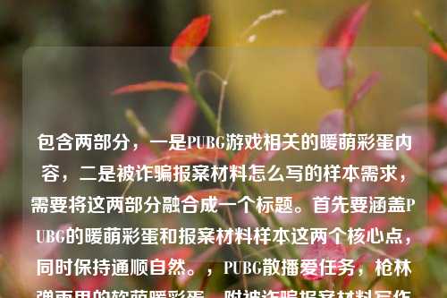 包含两部分,一是PUBG游戏相关的暖萌彩蛋内容,二是被诈骗报案材料怎么写的样本需求,需要将这两部分融合成一个标题。首先要涵盖PUBG的暖萌彩蛋和报案材料样本这两个核心点,同时保持通顺自然。,PUBG散播爱任务,枪林弹雨里的软萌暖彩蛋,附被诈骗报案材料写作样本
