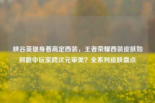 峡谷英雄身着高定西装,王者荣耀西装皮肤如何戳中玩家跨次元审美?全系列皮肤盘点