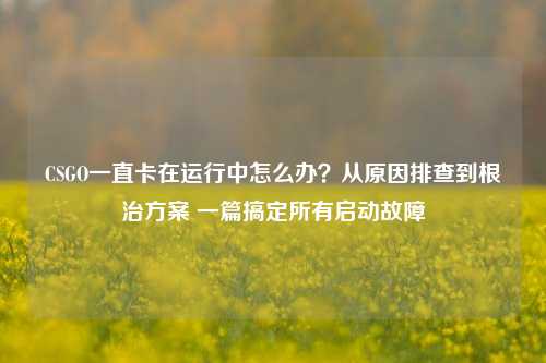 CSGO一直卡在运行中怎么办?从原因排查到根治方案 一篇搞定所有启动故障
