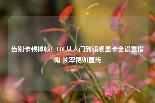 告别卡顿掉帧！LOL从入门到旗舰显卡全设置指南 帧率稳如直线