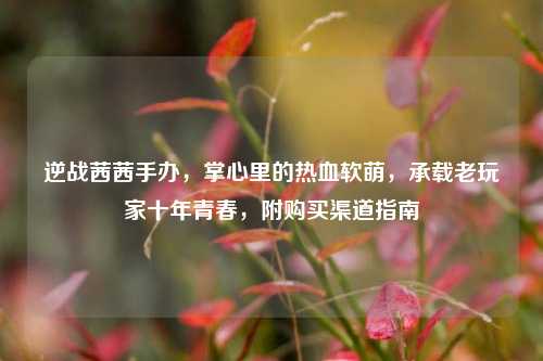 逆战茜茜手办，掌心里的热血软萌，承载老玩家十年青春，附购买渠道指南