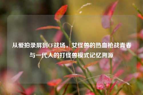 从爱拍录屏到CF战场，女怪兽的热血枪战青春与一代人的打怪兽模式记忆溯源