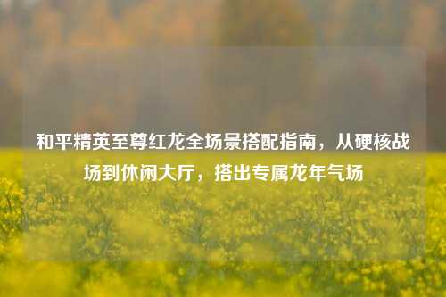 和平精英至尊红龙全场景搭配指南，从硬核战场到休闲大厅，搭出专属龙年气场