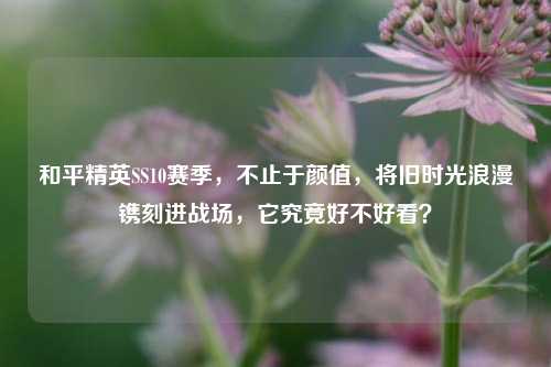 和平精英SS10赛季,不止于颜值,将旧时光浪漫镌刻进战场,它究竟好不好看?