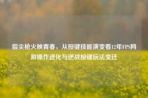 指尖枪火映青春，从按键技能演变看12年FPS网游操作进化与逆战按键玩法变迁