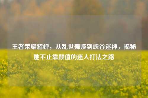 王者荣耀貂蝉，从乱世舞姬到峡谷迷神，揭秘她不止靠颜值的迷人打法之路