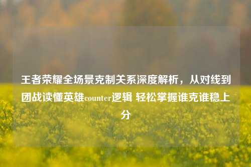 王者荣耀全场景克制关系深度解析,从对线到团战读懂英雄counter逻辑 轻松掌握谁克谁稳上分