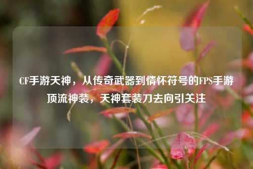 CF手游天神，从传奇武器到情怀符号的FPS手游顶流神装，天神套装刀去向引关注