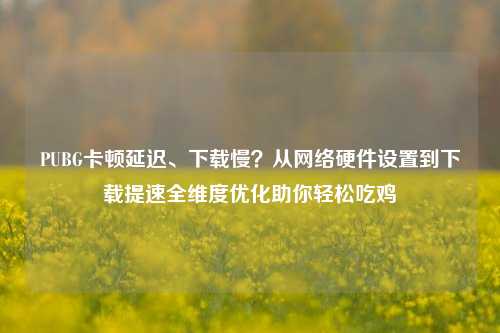 PUBG卡顿延迟、下载慢?从网络硬件设置到下载提速全维度优化助你轻松吃鸡