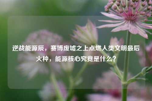 逆战能源辰,赛博废墟之上点燃人类文明最后火种,能源核心究竟是什么?
