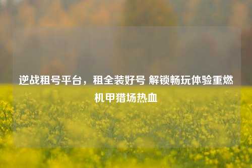 逆战租号平台，租全装好号 解锁畅玩体验重燃机甲猎场热血