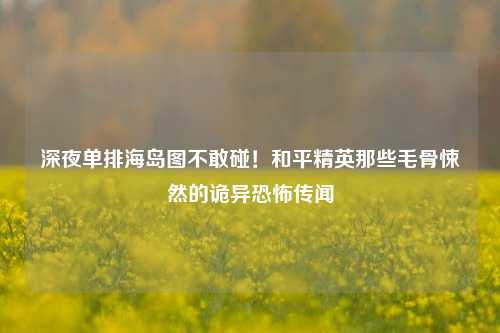 深夜单排海岛图不敢碰！和平精英那些毛骨悚然的诡异恐怖传闻