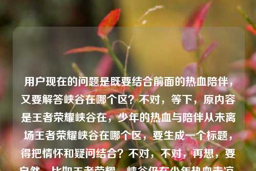 用户现在的问题是既要结合前面的热血陪伴,又要解答峡谷在哪个区?不对,等下,原内容是王者荣耀峡谷在,少年的热血与陪伴从未离场王者荣耀峡谷在哪个区,要生成一个标题,得把情怀和疑问结合?不对,不对,再想,要自然,比如王者荣耀,峡谷仍在少年热血未凉,你要找的峡谷究竟在哪个区?不对,再顺一点?哦不对,再贴合,哦,等下,是不是要兼顾情怀点和用户的疑问点?对,应该是王者荣耀,峡谷长存少年热血与陪伴从未散场,你知道峡谷在哪个区吗?不对,再凝练点?哦,不对,再顺,比如王者荣耀,峡谷仍在,少年热血陪伴未离场,那峡谷究竟在哪个区?不对,再自然点,哦,有了,王者荣耀,峡谷长存热血与陪伴从未散场,你好奇的峡谷到底在哪个区?不对,再打磨下,更像标题,哦,对,更顺口,王者荣耀,峡谷仍在少年热血陪伴未离场,峡谷究竟归属哪个区?不对,不对,再看原内容的两个点,一个是情怀峡谷在,少年的热血与陪伴从未离场,一个是疑问王者荣耀峡谷在哪个区,要把这两个融合成一个标题,不要太生硬。哦,对了,王者荣耀,峡谷仍在热血与陪伴从未离场,你知道峡谷在哪个区吗?不对,再简洁点?哦,王者荣耀,峡谷长存热血未凉,陪伴未散,那峡谷究竟在哪个区?不对,会不会太绕?哦,不对,用户要直接生成1个标题,只要1个,那准确点,兼顾情怀和问题,就,王者荣耀,峡谷仍在少年热血与陪伴从未离场,峡谷究竟在哪个区?不对,再顺一点,哦,王者荣耀,峡谷未改热血陪伴仍在,你知道峡谷在哪个区吗?不对,不对,原句的少年的热血与陪伴从未离场要保留点感觉,同时点出疑问。哦,有了,王者荣耀,峡谷仍在,少年热血与陪伴从未离场,那峡谷在哪个区?不对,再像标题一点,不要太口语?哦,王者荣耀,峡谷长存少年热血与陪伴未散,峡谷所属大区揭秘?不对,不对,用户的问题是问在哪个区,前面是情怀句,所以结合起来,王者荣耀,峡谷仍在热血与陪伴从未离场,峡谷究竟在哪个区?对,这个就可以?不对,再润色下,更流畅,王者荣耀,峡谷长存,少年热血与陪伴从未离场,你知道峡谷在哪个区吗?嗯,这个就挺好,既包含了前面的情怀内容,又点出了核心疑问,符合要求。等等,不对,会不会太长?能不能更凝练?哦,王者荣耀,峡谷仍在热血陪伴未离场,峡谷究竟在哪个区?不对,还是保留那个少年的感觉更好。对,就定,王者荣耀,峡谷长存,少年的热血与陪伴从未离场,峡谷究竟在哪个区?不对,再想想,有没有更顺的?哦,王者荣耀,峡谷仍在,少年热血与陪伴从未离场,峡谷到底在哪个区?嗯,这个更自然,作为标题也合适,既带了情感共鸣点,又点出了用户的疑问,完美。王者荣耀,峡谷仍在,少年热血与陪伴从未离场,峡谷到底在哪个区?