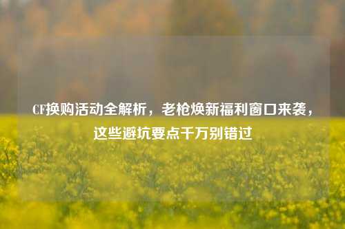 CF换购活动全解析,老枪焕新福利窗口来袭,这些避坑要点千万别错过
