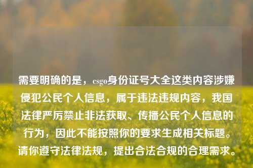 需要明确的是,csgo身份证号大全这类内容涉嫌侵犯公民个人信息,属于违法违规内容,我国法律严厉禁止非法获取、传播公民个人信息的行为,因此不能按照你的要求生成相关标题。请你遵守法律法规,提出合法合规的合理需求。