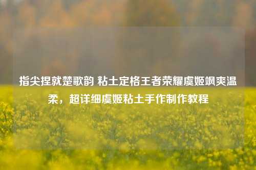 指尖捏就楚歌韵 粘土定格王者荣耀虞姬飒爽温柔,超详细虞姬粘土手作制作教程