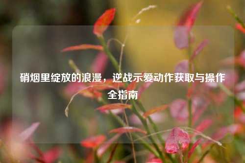 硝烟里绽放的浪漫，逆战示爱动作获取与操作全指南