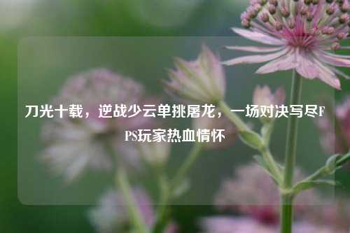 刀光十载，逆战少云单挑屠龙，一场对决写尽FPS玩家热血情怀