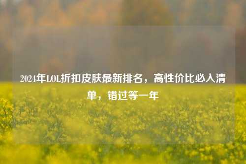 2024年LOL折扣皮肤最新排名,高性价比必入清单,错过等一年